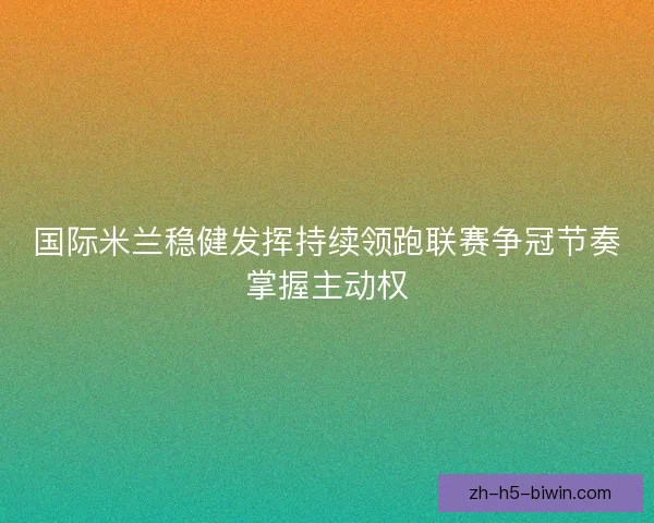 国际米兰稳健发挥持续领跑联赛争冠节奏掌握主动权