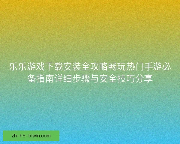 乐乐游戏下载安装全攻略畅玩热门手游必备指南详细步骤与安全技巧分享